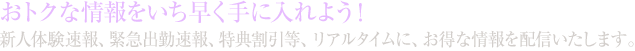 おトクな情報をいち早く手に入れよう！新人体験速報、緊急出勤速報、特典割引等、リアルタイムに、お得な情報を配信いたします。